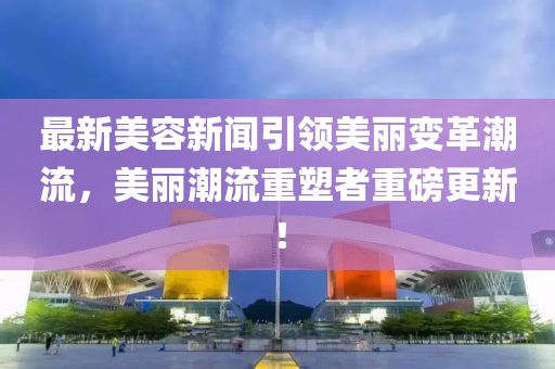 最新美容新聞引領美麗變革潮流,美麗潮流重塑者重磅更新!