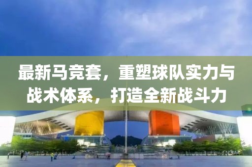 最新馬競套,重塑球隊實力與戰(zhàn)術(shù)體系,打造全新戰(zhàn)斗力