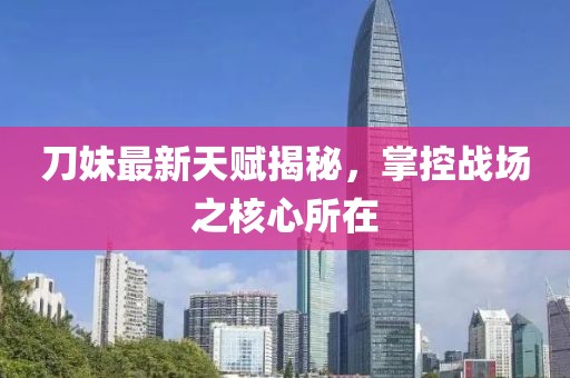 刀妹最新天賦揭秘,掌控戰(zhàn)場(chǎng)之核心所在