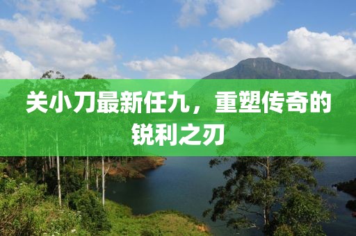 關小刀最新任九，重塑傳奇的銳利之刃