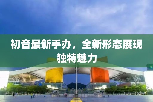 初音最新手辦,全新形態展現獨特魅力