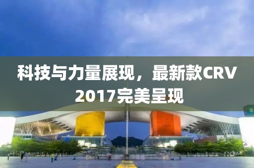 科技與力量展現,最新款CRV 2017完美呈現