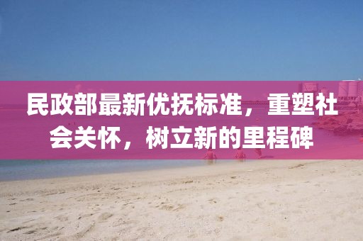 民政部最新優撫標準,重塑社會關懷,樹立新的里程碑