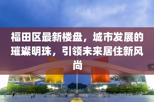 福田區(qū)最新樓盤(pán)，城市發(fā)展的璀璨明珠，引領(lǐng)未來(lái)居住新風(fēng)尚