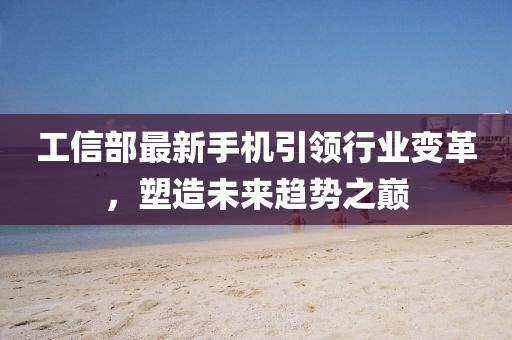 工信部最新手機引領行業變革,塑造未來趨勢之巔