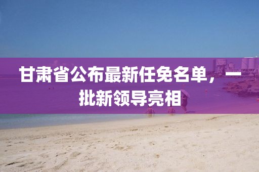 甘肅省公布最新任免名單,一批新領(lǐng)導(dǎo)亮相