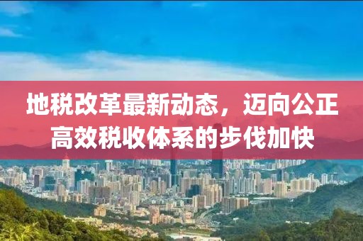 地稅改革最新動態，邁向公正高效稅收體系的步伐加快