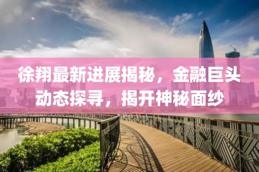 徐翔最新進展揭秘,金融巨頭動態(tài)探尋,揭開神秘面紗