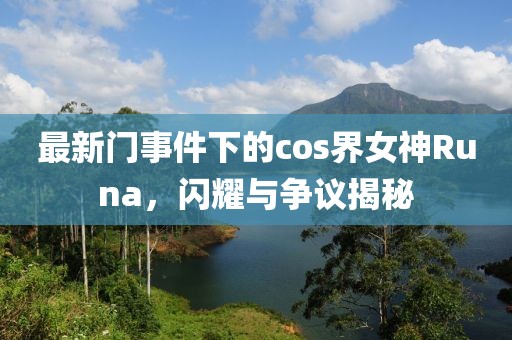 最新門事件下的cos界女神Runa,閃耀與爭議揭秘