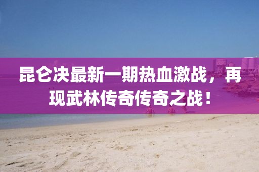 昆侖決最新一期熱血激戰,再現武林傳奇傳奇之戰!