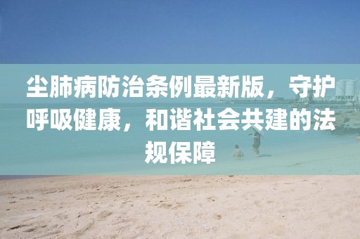 塵肺病防治條例最新版,守護呼吸健康,和諧社會共建的法規保障
