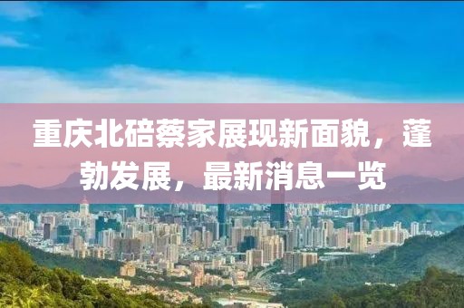 重慶北碚蔡家展現新面貌,蓬勃發展,最新消息一覽