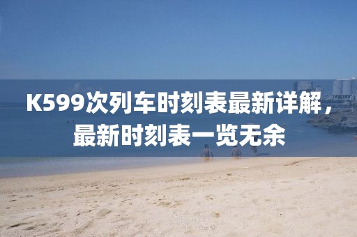 K599次列車時刻表最新詳解,最新時刻表一覽無余