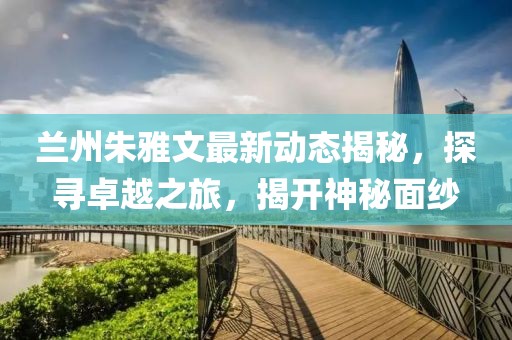 蘭州朱雅文最新動態(tài)揭秘,探尋卓越之旅,揭開神秘面紗