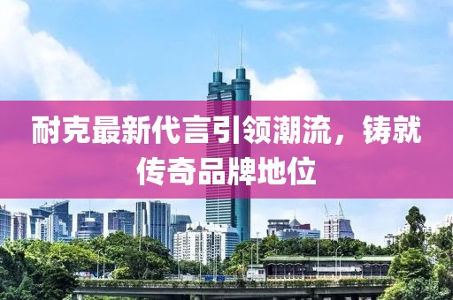 耐克最新代言引領(lǐng)潮流,鑄就傳奇品牌地位