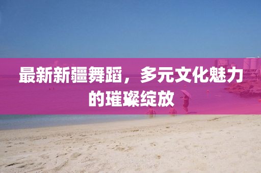 最新新疆舞蹈,多元文化魅力的璀璨綻放