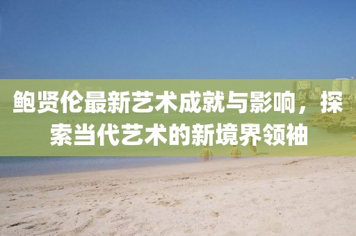 鮑賢倫最新藝術成就與影響，探索當代藝術的新境界領袖