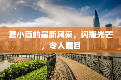 夏小薇的最新風采,閃耀光芒,令人矚目