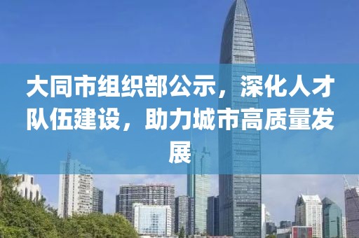 大同市組織部公示,深化人才隊伍建設(shè),助力城市高質(zhì)量發(fā)展