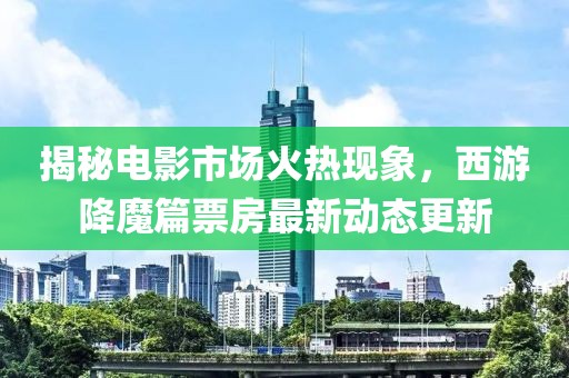 揭秘電影市場火熱現象,西游降魔篇票房最新動態更新