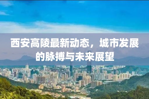 西安高陵最新動態，城市發展的脈搏與未來展望