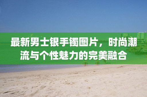 最新男士銀手鐲圖片,時尚潮流與個性魅力的完美融合