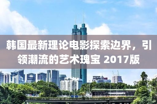 韓國最新理論電影探索邊界,引領潮流的藝術瑰寶 2017版