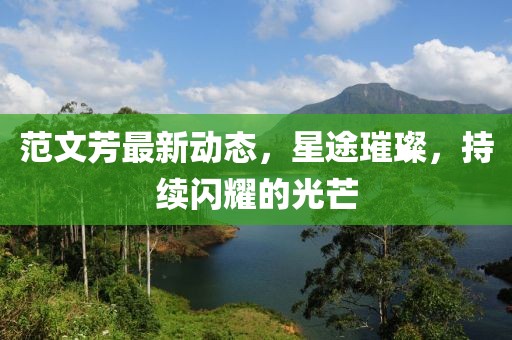 范文芳最新動態,星途璀璨,持續閃耀的光芒