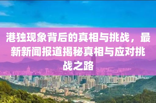 港獨現象背后的真相與挑戰,最新新聞報道揭秘真相與應對挑戰之路