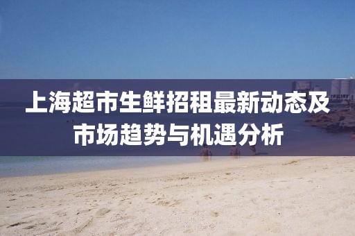 上海超市生鮮招租最新動態及市場趨勢與機遇分析