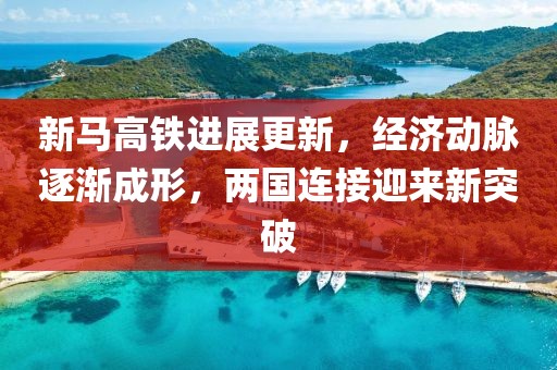 新馬高鐵進展更新,經濟動脈逐漸成形,兩國連接迎來新突破