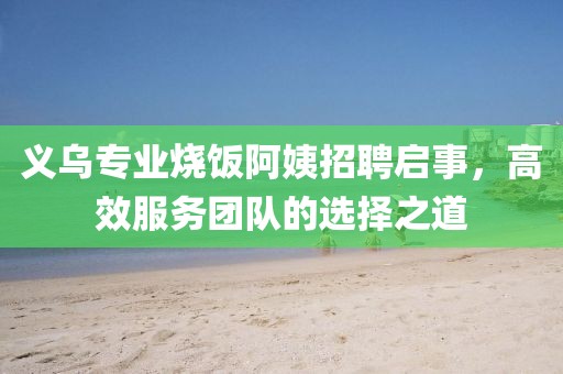 義烏專業燒飯阿姨招聘啟事,高效服務團隊的選擇之道