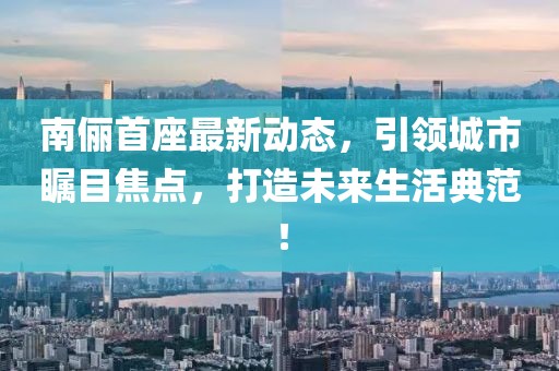 南儷首座最新動態，引領城市矚目焦點，打造未來生活典范！
