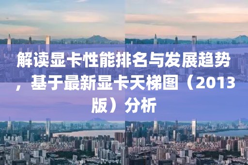 解讀顯卡性能排名與發(fā)展趨勢(shì),基于最新顯卡天梯圖(2013版)分析