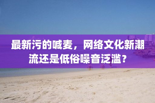 最新污的喊麥,網絡文化新潮流還是低俗噪音泛濫?