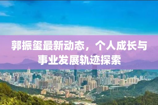 郭振璽最新動(dòng)態(tài)，個(gè)人成長(zhǎng)與事業(yè)發(fā)展軌跡探索