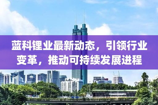 藍科鋰業最新動態，引領行業變革，推動可持續發展進程