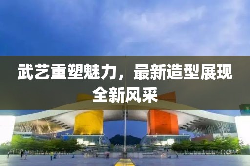 武藝重塑魅力，最新造型展現全新風采