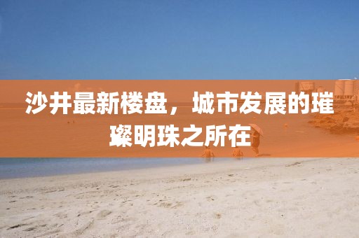 沙井最新樓盤,城市發展的璀璨明珠之所在