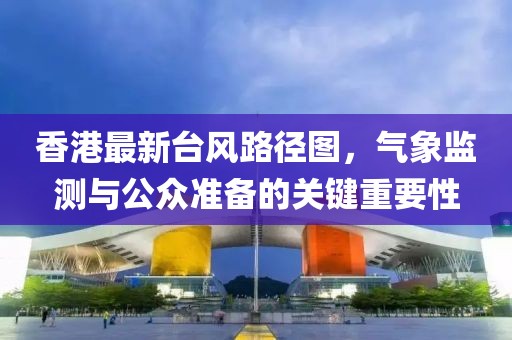 香港最新臺風路徑圖,氣象監測與公眾準備的關鍵重要性