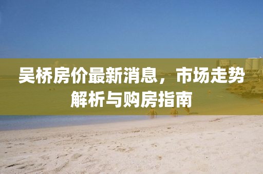 吳橋房價最新消息,市場走勢解析與購房指南