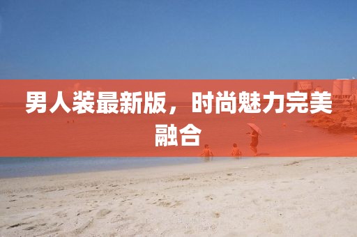 男人裝最新版,時尚魅力完美融合