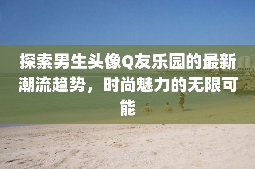 探索男生頭像Q友樂園的最新潮流趨勢,時尚魅力的無限可能