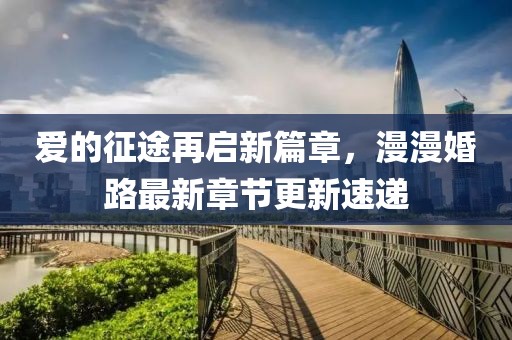 愛(ài)的征途再啟新篇章，漫漫婚路最新章節(jié)更新速遞