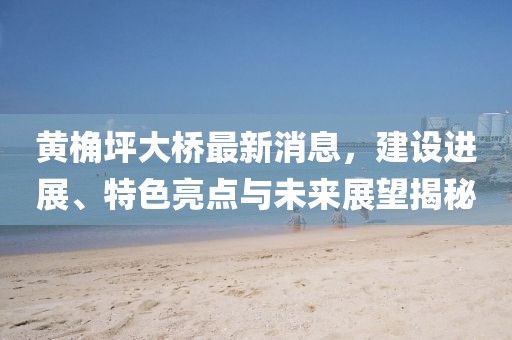 黃桷坪大橋最新消息,建設進展、特色亮點與未來展望揭秘