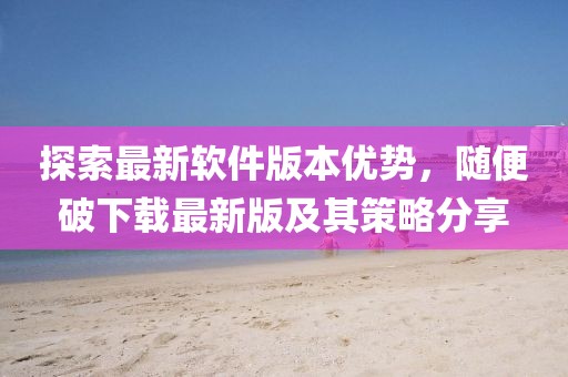 探索最新軟件版本優(yōu)勢(shì),隨便破下載最新版及其策略分享