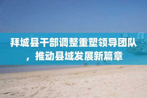 拜城縣干部調整重塑領導團隊,推動縣域發展新篇章