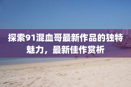 探索91混血哥最新作品的獨特魅力,最新佳作賞析