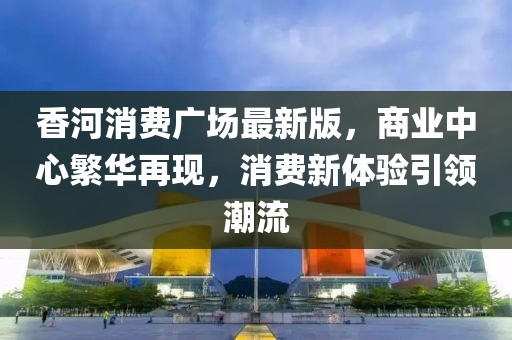 香河消費廣場最新版,商業中心繁華再現,消費新體驗引領潮流