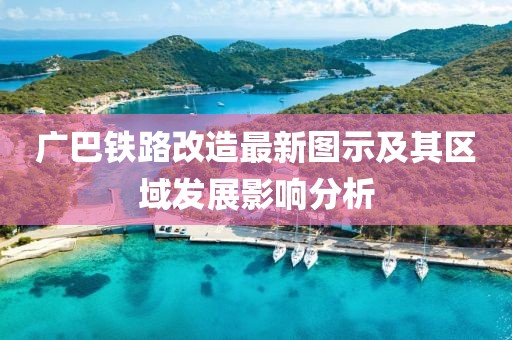 廣巴鐵路改造最新圖示及其區(qū)域發(fā)展影響分析
